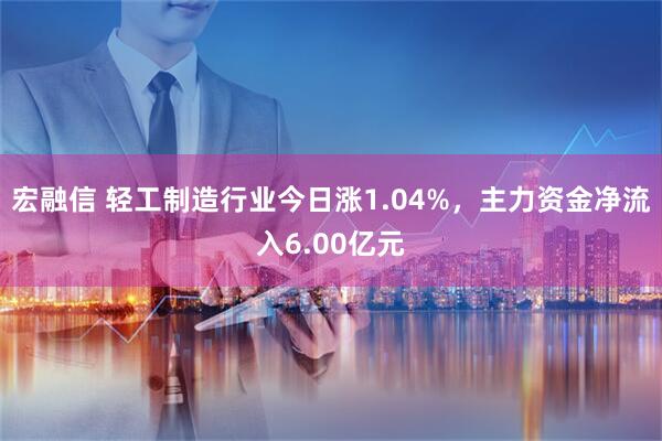 宏融信 轻工制造行业今日涨1.04%，主力资金净流入6.00亿元