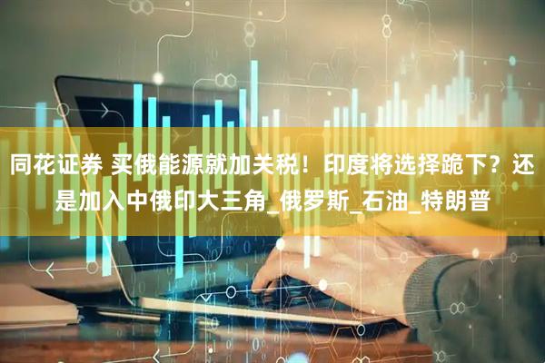 同花证券 买俄能源就加关税！印度将选择跪下？还是加入中俄印大三角_俄罗斯_石油_特朗普