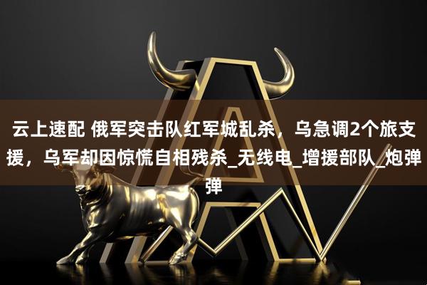 云上速配 俄军突击队红军城乱杀，乌急调2个旅支援，乌军却因惊慌自相残杀_无线电_增援部队_炮弹