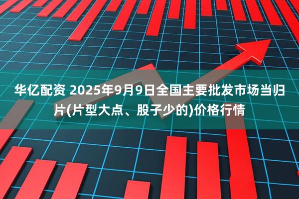 华亿配资 2025年9月9日全国主要批发市场当归片(片型大点、股子少的)价格行情