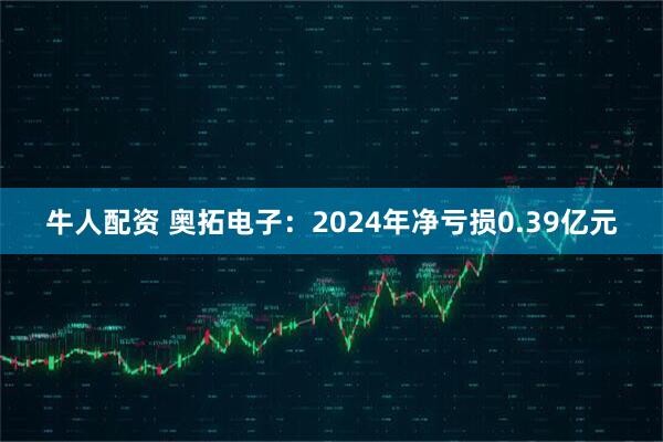 牛人配资 奥拓电子：2024年净亏损0.39亿元
