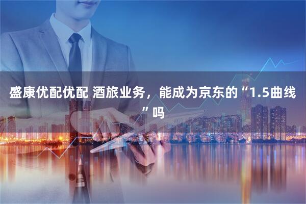 盛康优配优配 酒旅业务，能成为京东的“1.5曲线”吗