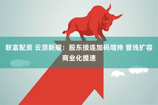 联富配资 云顶新耀：股东接连加码增持 管线扩容商业化提速