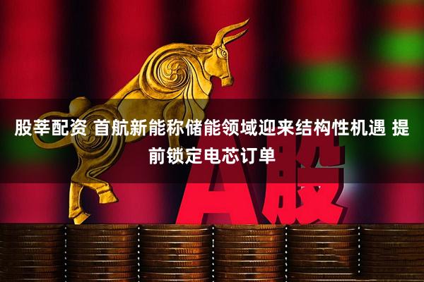 股莘配资 首航新能称储能领域迎来结构性机遇 提前锁定电芯订单